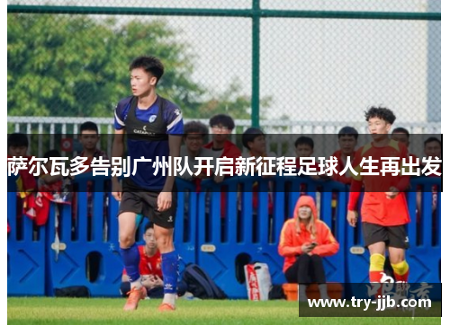 萨尔瓦多告别广州队开启新征程足球人生再出发