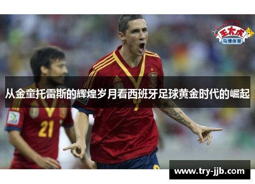 从金童托雷斯的辉煌岁月看西班牙足球黄金时代的崛起
