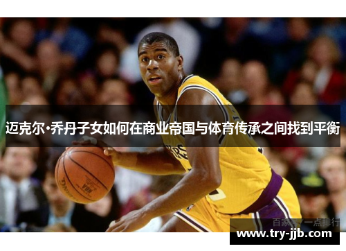 迈克尔·乔丹子女如何在商业帝国与体育传承之间找到平衡