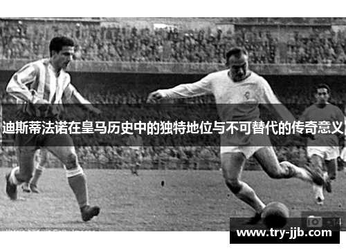 迪斯蒂法诺在皇马历史中的独特地位与不可替代的传奇意义