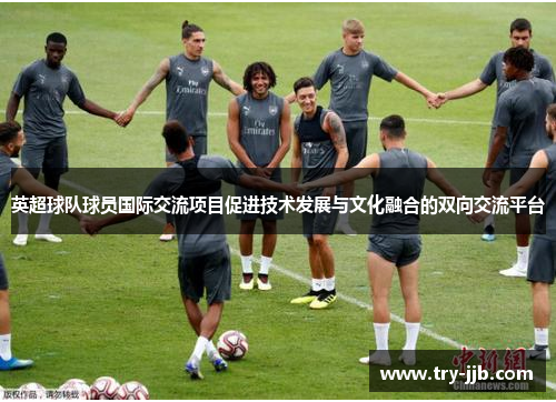英超球队球员国际交流项目促进技术发展与文化融合的双向交流平台