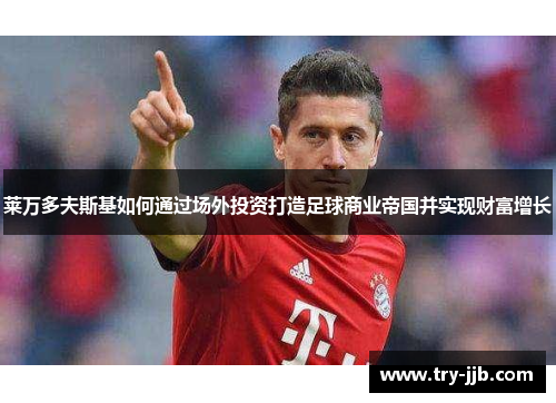 莱万多夫斯基如何通过场外投资打造足球商业帝国并实现财富增长