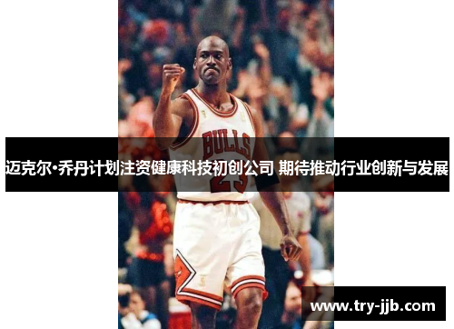 迈克尔·乔丹计划注资健康科技初创公司 期待推动行业创新与发展