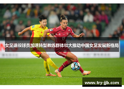 女足退役球员加速转型教练群体壮大推动中国女足发展新格局