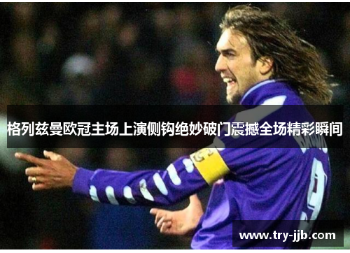 格列兹曼欧冠主场上演侧钩绝妙破门震撼全场精彩瞬间