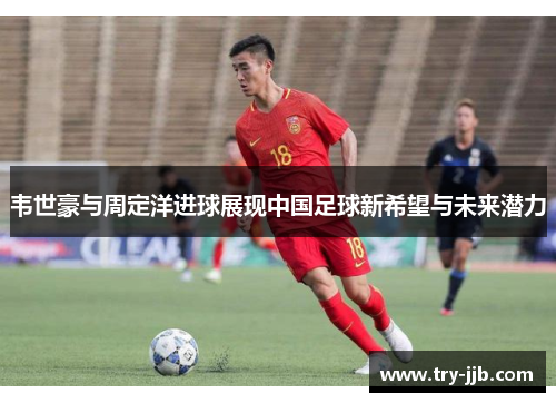 韦世豪与周定洋进球展现中国足球新希望与未来潜力