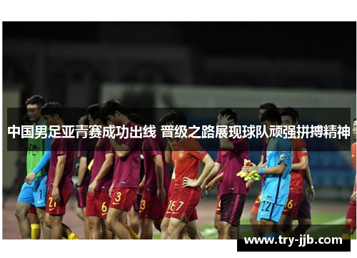 中国男足亚青赛成功出线 晋级之路展现球队顽强拼搏精神