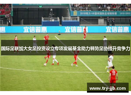 国际足联加大女足投资设立专项发展基金助力弱势足协提升竞争力