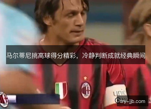 马尔蒂尼挑高球得分精彩,冷静判断成就经典瞬间 马尔蒂尼挑高球得分精彩,冷静判断成就经典瞬间